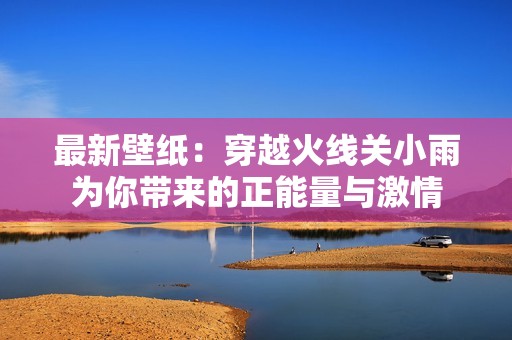 最新壁纸：穿越火线关小雨为你带来的正能量与激情