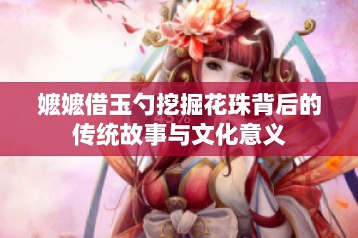 嬷嬷借玉勺挖掘花珠背后的传统故事与文化意义