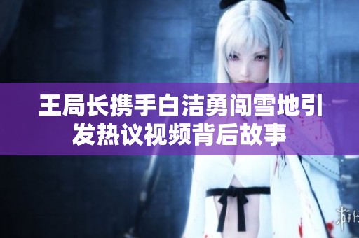 王局长携手白洁勇闯雪地引发热议视频背后故事