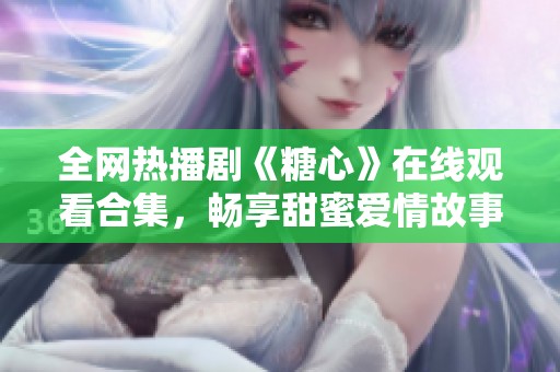 全网热播剧《糖心》在线观看合集，畅享甜蜜爱情故事