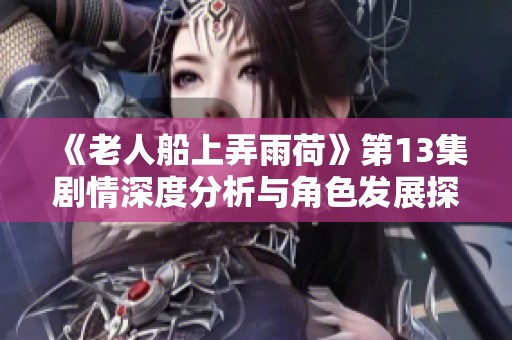 《老人船上弄雨荷》第13集剧情深度分析与角色发展探讨