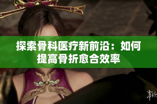 探索骨科医疗新前沿：如何提高骨折愈合效率