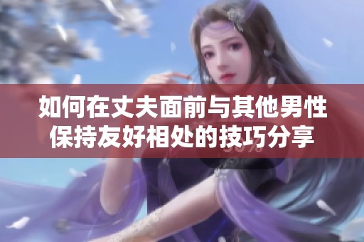 如何在丈夫面前与其他男性保持友好相处的技巧分享