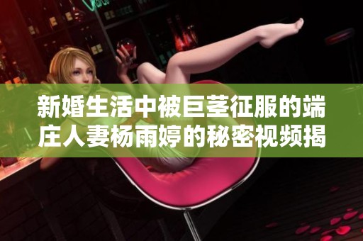 新婚生活中被巨茎征服的端庄人妻杨雨婷的秘密视频揭秘