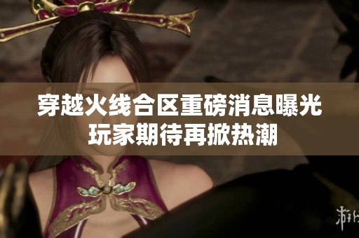 穿越火线合区重磅消息曝光 玩家期待再掀热潮