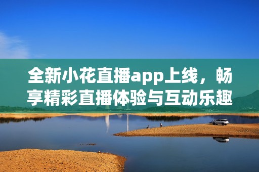 全新小花直播app上线，畅享精彩直播体验与互动乐趣