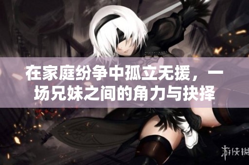 在家庭纷争中孤立无援，一场兄妹之间的角力与抉择