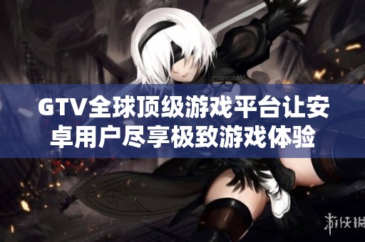 GTV全球顶级游戏平台让安卓用户尽享极致游戏体验