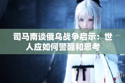 司马南谈俄乌战争启示：世人应如何警醒和思考