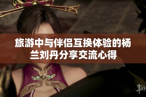 旅游中与伴侣互换体验的杨兰刘丹分享交流心得