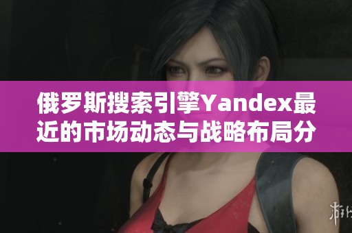 俄罗斯搜索引擎Yandex最近的市场动态与战略布局分析