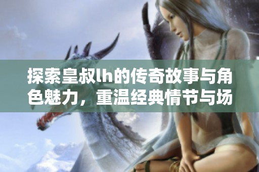 探索皇叔lh的传奇故事与角色魅力，重温经典情节与场景