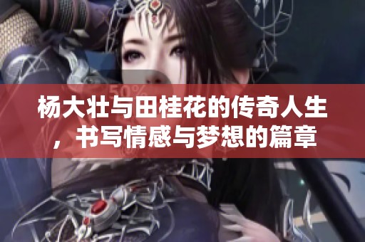 杨大壮与田桂花的传奇人生，书写情感与梦想的篇章
