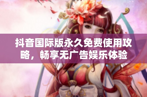 抖音国际版永久免费使用攻略，畅享无广告娱乐体验