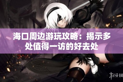 海口周边游玩攻略：揭示多处值得一访的好去处
