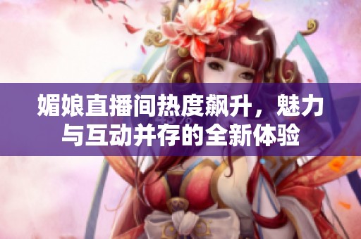 媚娘直播间热度飙升，魅力与互动并存的全新体验
