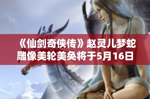 《仙剑奇侠传》赵灵儿梦蛇雕像美轮美奂将于5月16日正式发售