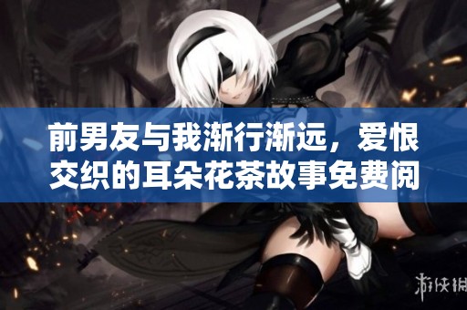 前男友与我渐行渐远，爱恨交织的耳朵花茶故事免费阅读