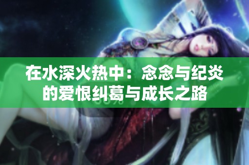 在水深火热中：念念与纪炎的爱恨纠葛与成长之路