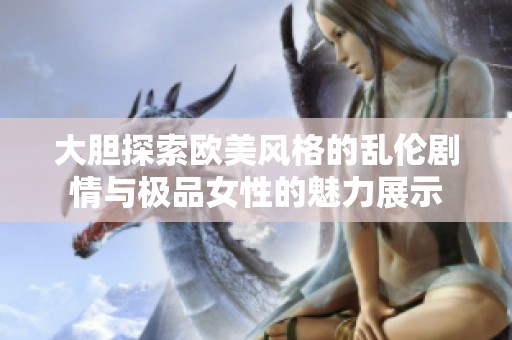 大胆探索欧美风格的乱伦剧情与极品女性的魅力展示