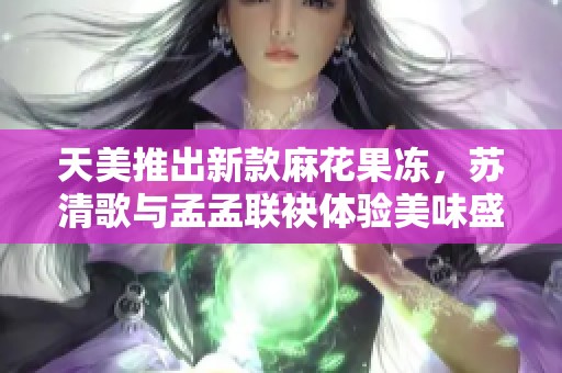 天美推出新款麻花果冻，苏清歌与孟孟联袂体验美味盛宴