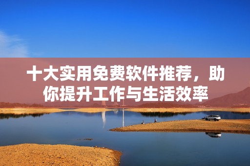 十大实用免费软件推荐，助你提升工作与生活效率