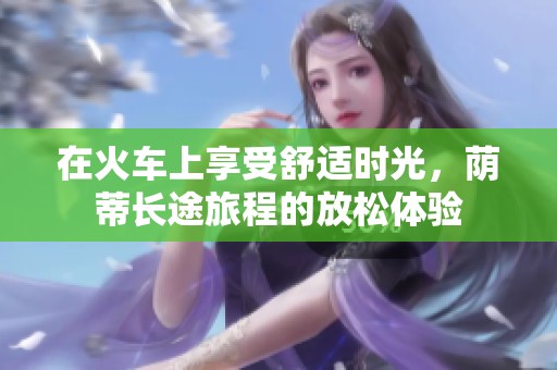 在火车上享受舒适时光，荫蒂长途旅程的放松体验