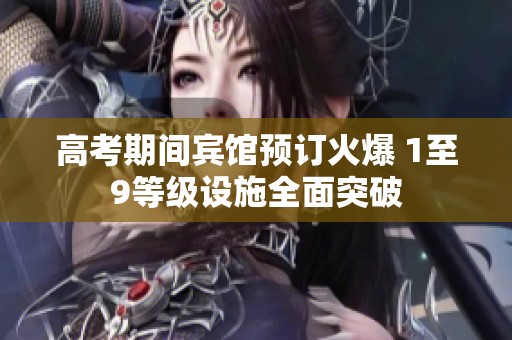 高考期间宾馆预订火爆 1至9等级设施全面突破