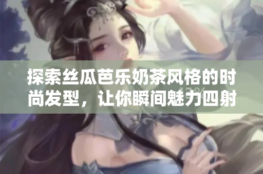 探索丝瓜芭乐奶茶风格的时尚发型，让你瞬间魅力四射