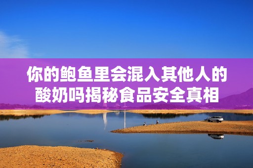 你的鲍鱼里会混入其他人的酸奶吗揭秘食品安全真相