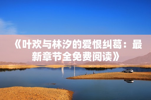《叶欢与林汐的爱恨纠葛：最新章节全免费阅读》