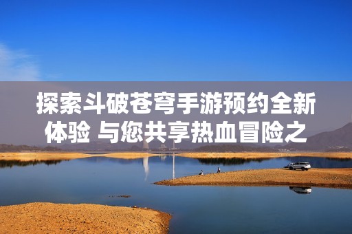 探索斗破苍穹手游预约全新体验 与您共享热血冒险之旅