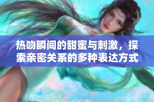 热吻瞬间的甜蜜与刺激，探索亲密关系的多种表达方式
