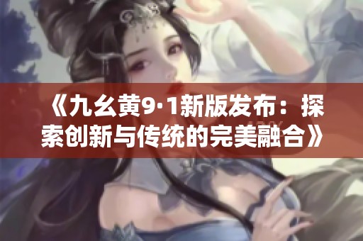 《九幺黄9·1新版发布：探索创新与传统的完美融合》