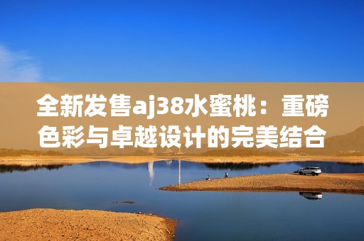 全新发售aj38水蜜桃：重磅色彩与卓越设计的完美结合