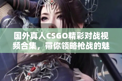 国外真人CSGO精彩对战视频合集，带你领略枪战的魅力