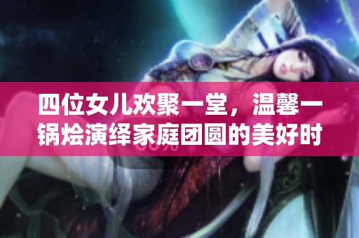四位女儿欢聚一堂，温馨一锅烩演绎家庭团圆的美好时光