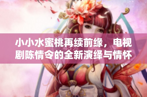 小小水蜜桃再续前缘，电视剧陈情令的全新演绎与情怀重温