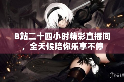 B站二十四小时精彩直播间，全天候陪你乐享不停