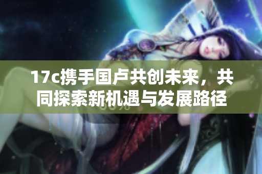 17c携手国卢共创未来，共同探索新机遇与发展路径