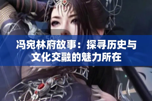 冯宛林府故事：探寻历史与文化交融的魅力所在