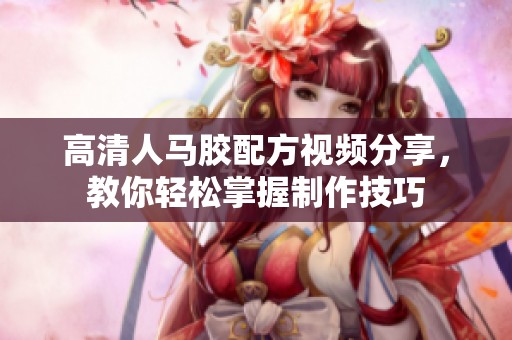 高清人马胶配方视频分享，教你轻松掌握制作技巧