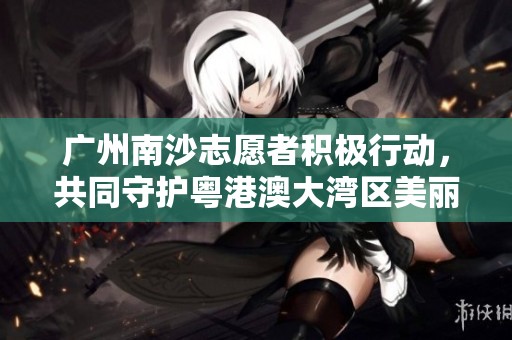 广州南沙志愿者积极行动，共同守护粤港澳大湾区美丽海岸线