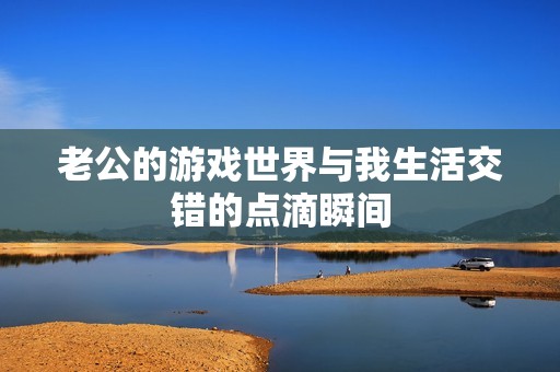 老公的游戏世界与我生活交错的点滴瞬间