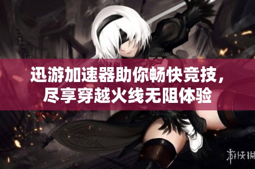 迅游加速器助你畅快竞技，尽享穿越火线无阻体验