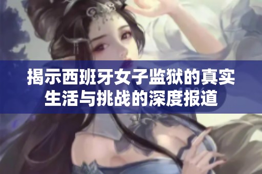 揭示西班牙女子监狱的真实生活与挑战的深度报道