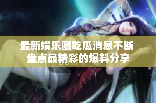 最新娱乐圈吃瓜消息不断 盘点最精彩的爆料分享