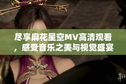 尽享麻花星空MV高清观看，感受音乐之美与视觉盛宴