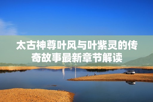 太古神尊叶风与叶紫灵的传奇故事最新章节解读