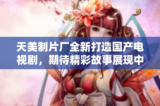 天美制片厂全新打造国产电视剧，期待精彩故事展现中国魅力